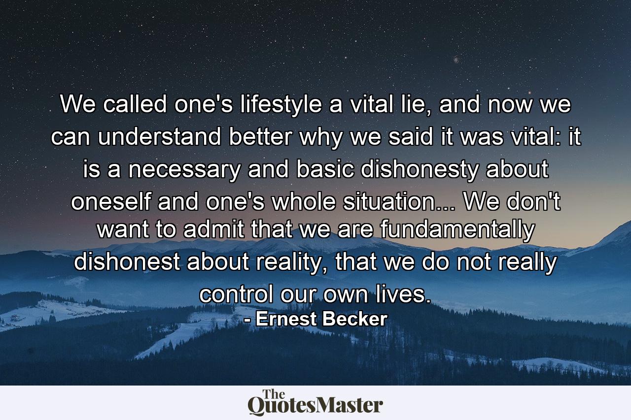 We called one's lifestyle a vital lie, and now we can understand better why we said it was vital: it is a necessary and basic dishonesty about oneself and one's whole situation... We don't want to admit that we are fundamentally dishonest about reality, that we do not really control our own lives. - Quote by Ernest Becker