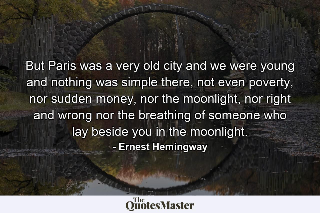 But Paris was a very old city and we were young and nothing was simple there, not even poverty, nor sudden money, nor the moonlight, nor right and wrong nor the breathing of someone who lay beside you in the moonlight. - Quote by Ernest Hemingway