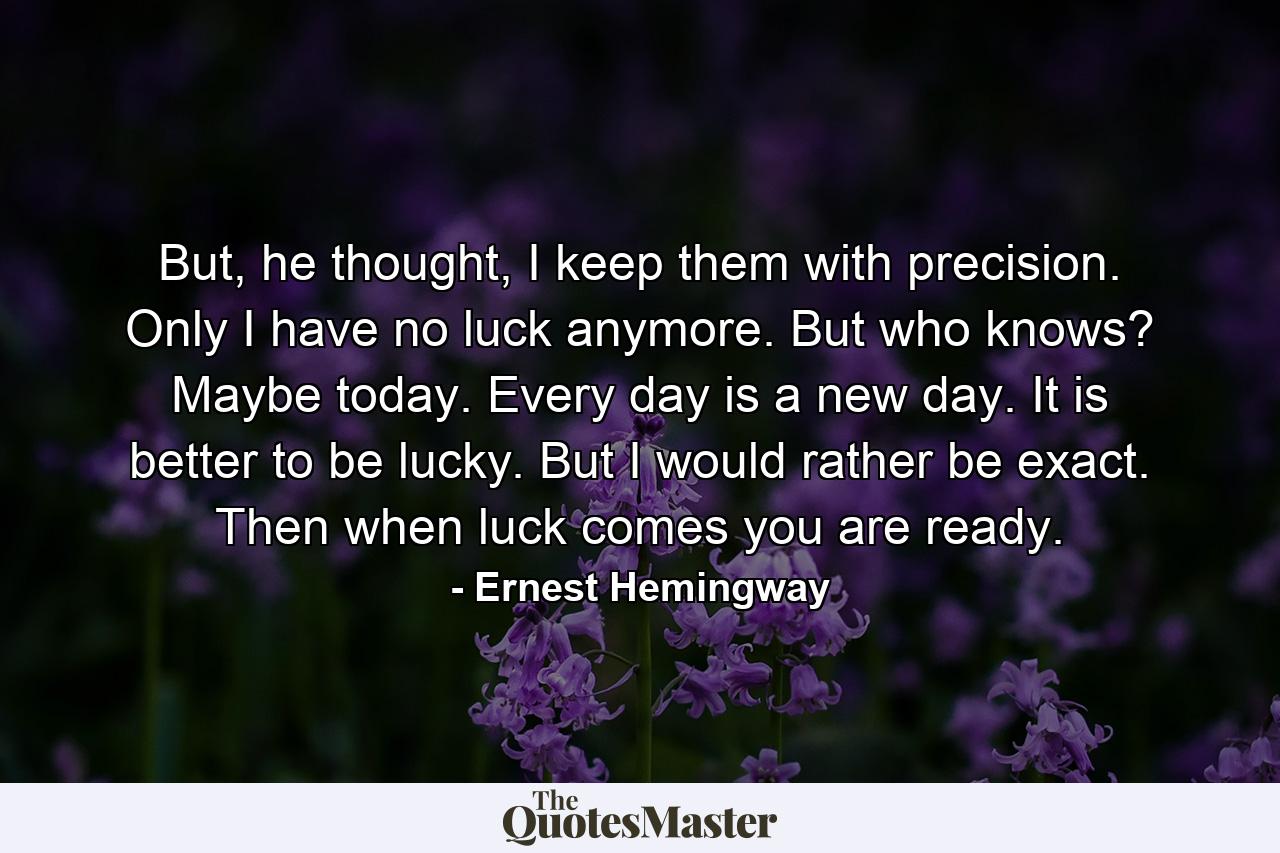 But, he thought, I keep them with precision. Only I have no luck anymore. But who knows? Maybe today. Every day is a new day. It is better to be lucky. But I would rather be exact. Then when luck comes you are ready. - Quote by Ernest Hemingway