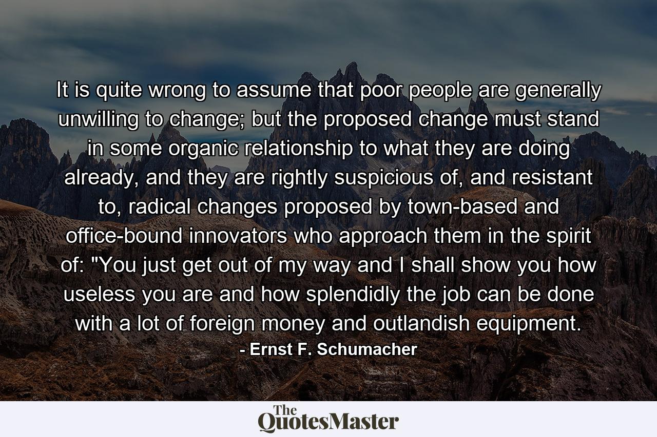 It is quite wrong to assume that poor people are generally unwilling to change; but the proposed change must stand in some organic relationship to what they are doing already, and they are rightly suspicious of, and resistant to, radical changes proposed by town-based and office-bound innovators who approach them in the spirit of: 