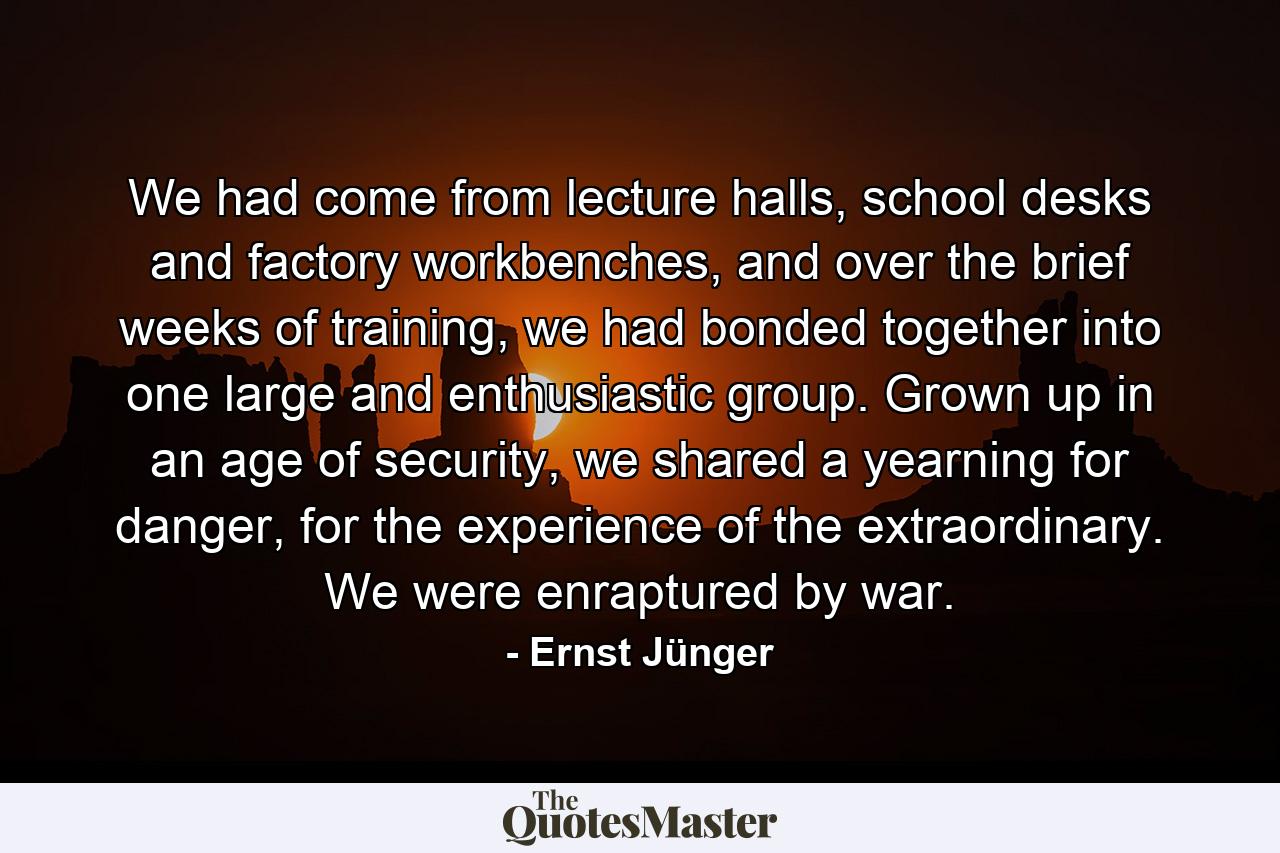 We had come from lecture halls, school desks and factory workbenches, and over the brief weeks of training, we had bonded together into one large and enthusiastic group. Grown up in an age of security, we shared a yearning for danger, for the experience of the extraordinary. We were enraptured by war. - Quote by Ernst Jünger