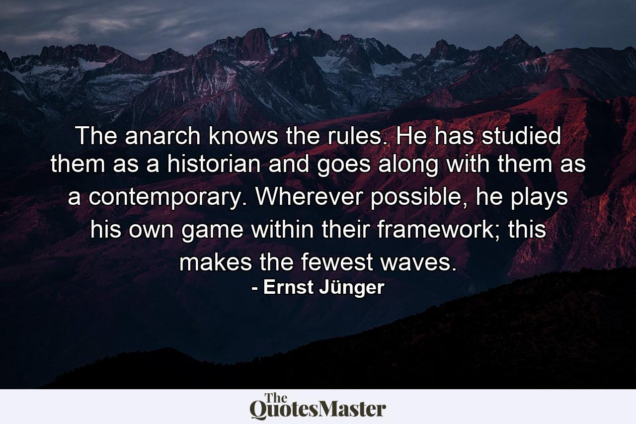 The anarch knows the rules. He has studied them as a historian and goes along with them as a contemporary. Wherever possible, he plays his own game within their framework; this makes the fewest waves. - Quote by Ernst Jünger