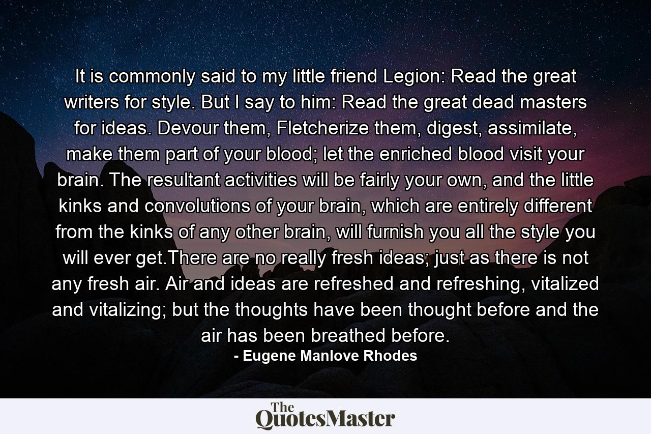 It is commonly said to my little friend Legion: Read the great writers for style. But I say to him: Read the great dead masters for ideas. Devour them, Fletcherize them, digest, assimilate, make them part of your blood; let the enriched blood visit your brain. The resultant activities will be fairly your own, and the little kinks and convolutions of your brain, which are entirely different from the kinks of any other brain, will furnish you all the style you will ever get.There are no really fresh ideas; just as there is not any fresh air. Air and ideas are refreshed and refreshing, vitalized and vitalizing; but the thoughts have been thought before and the air has been breathed before. - Quote by Eugene Manlove Rhodes