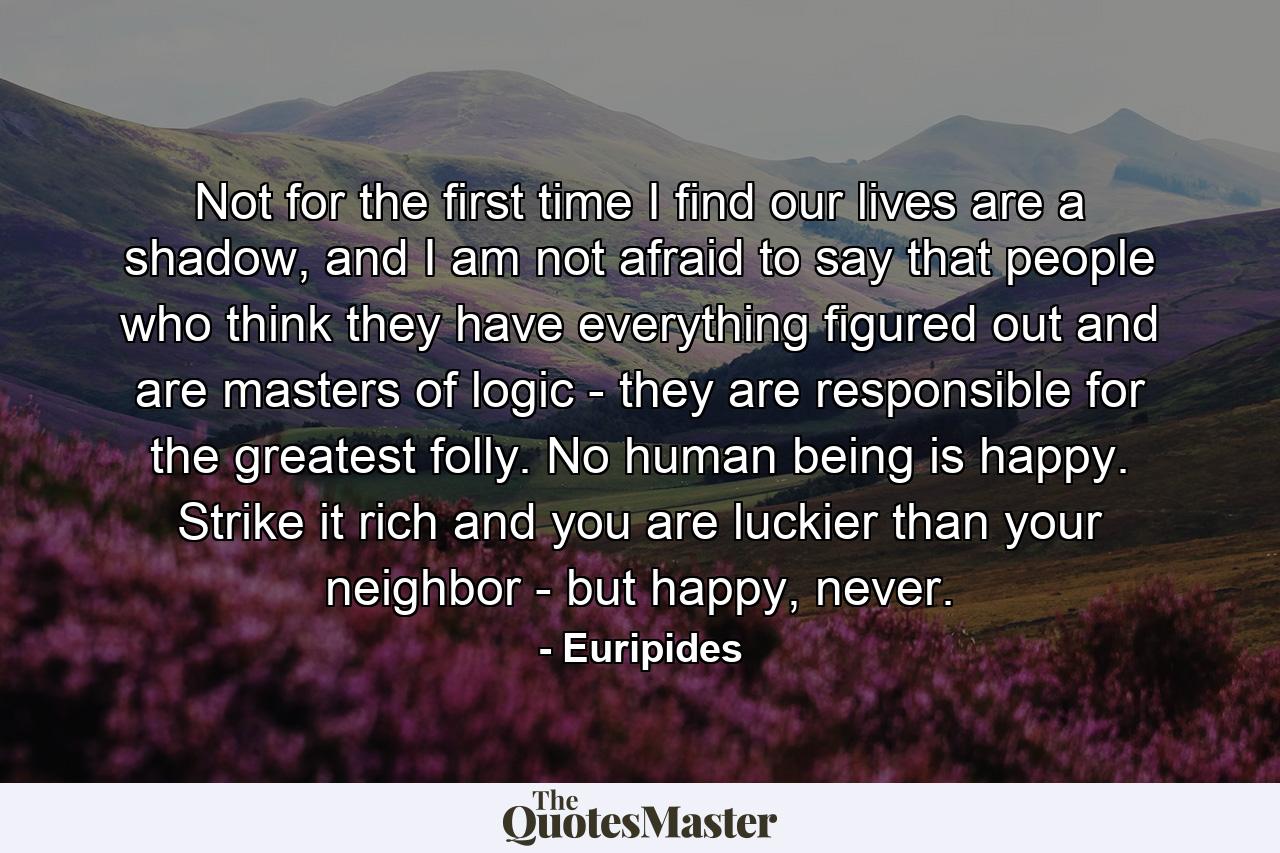 Not for the first time I find our lives are a shadow, and I am not afraid to say that people who think they have everything figured out and are masters of logic - they are responsible for the greatest folly. No human being is happy. Strike it rich and you are luckier than your neighbor - but happy, never. - Quote by Euripides