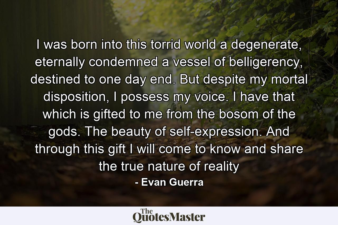 I was born into this torrid world a degenerate, eternally condemned a vessel of belligerency, destined to one day end. But despite my mortal disposition, I possess my voice. I have that which is gifted to me from the bosom of the gods. The beauty of self-expression. And through this gift I will come to know and share the true nature of reality - Quote by Evan Guerra