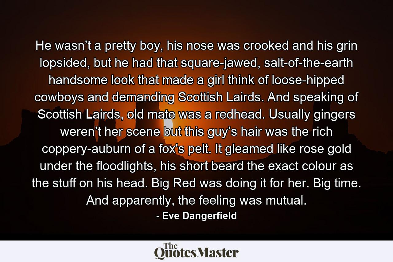 He wasn’t a pretty boy, his nose was crooked and his grin lopsided, but he had that square-jawed, salt-of-the-earth handsome look that made a girl think of loose-hipped cowboys and demanding Scottish Lairds. And speaking of Scottish Lairds, old mate was a redhead. Usually gingers weren’t her scene but this guy’s hair was the rich coppery-auburn of a fox's pelt. It gleamed like rose gold under the floodlights, his short beard the exact colour as the stuff on his head. Big Red was doing it for her. Big time. And apparently, the feeling was mutual. - Quote by Eve Dangerfield