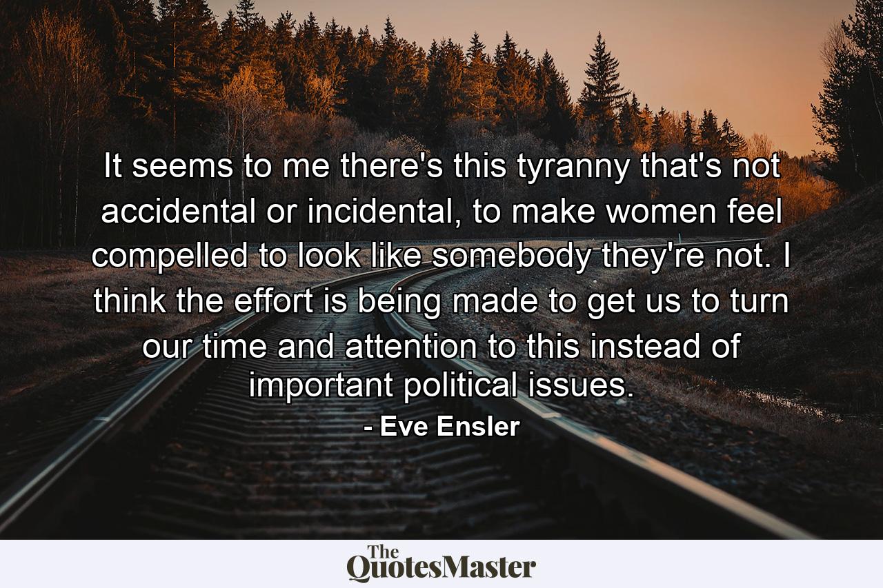 It seems to me there's this tyranny that's not accidental or incidental, to make women feel compelled to look like somebody they're not. I think the effort is being made to get us to turn our time and attention to this instead of important political issues. - Quote by Eve Ensler