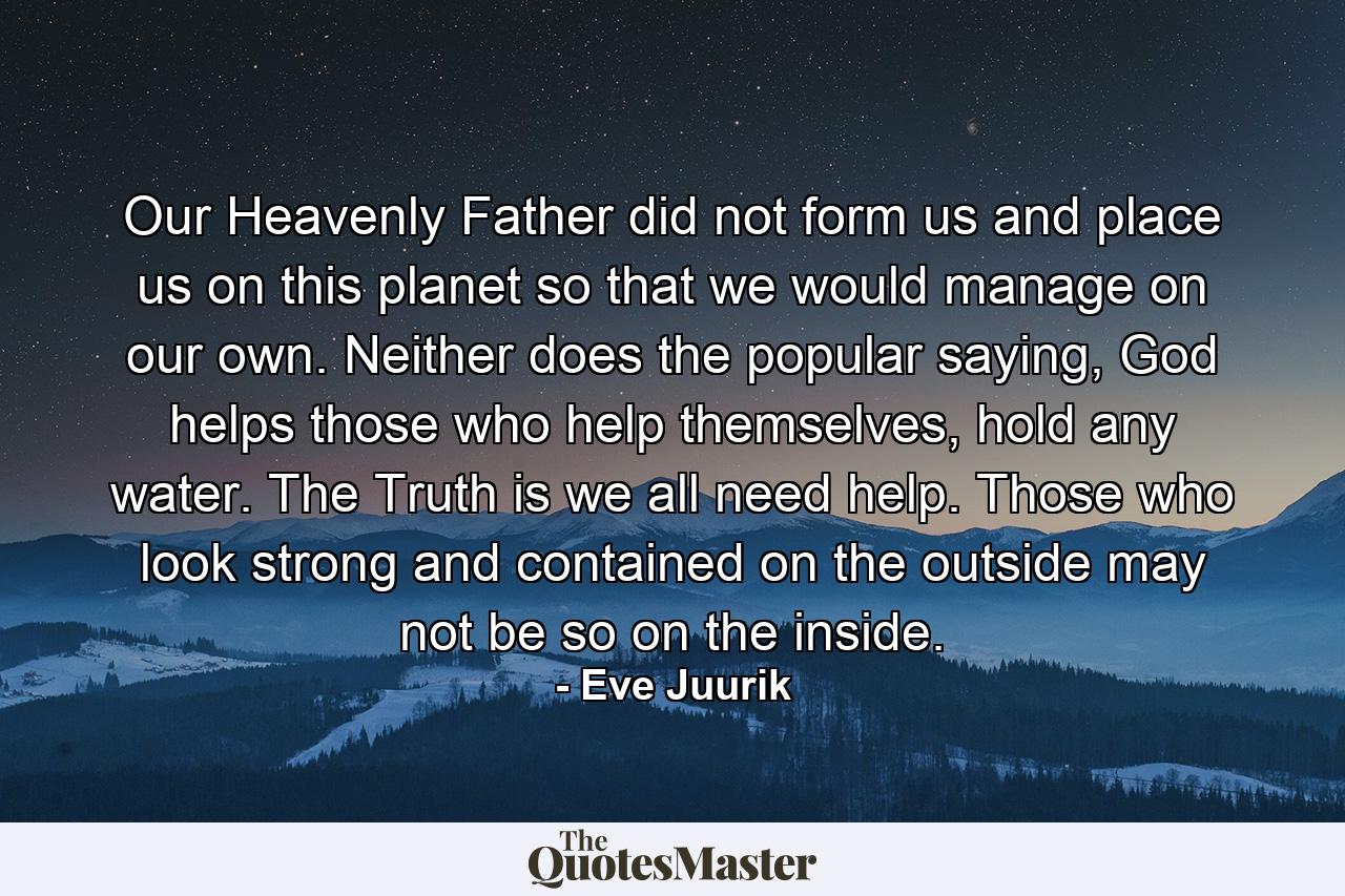 Our Heavenly Father did not form us and place us on this planet so that we would manage on our own. Neither does the popular saying, God helps those who help themselves, hold any water. The Truth is we all need help. Those who look strong and contained on the outside may not be so on the inside. - Quote by Eve Juurik