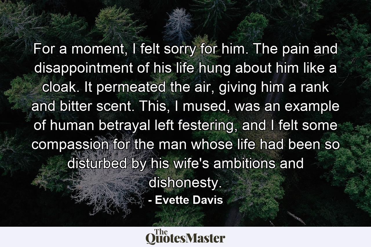 For a moment, I felt sorry for him. The pain and disappointment of his life hung about him like a cloak. It permeated the air, giving him a rank and bitter scent. This, I mused, was an example of human betrayal left festering, and I felt some compassion for the man whose life had been so disturbed by his wife's ambitions and dishonesty. - Quote by Evette Davis