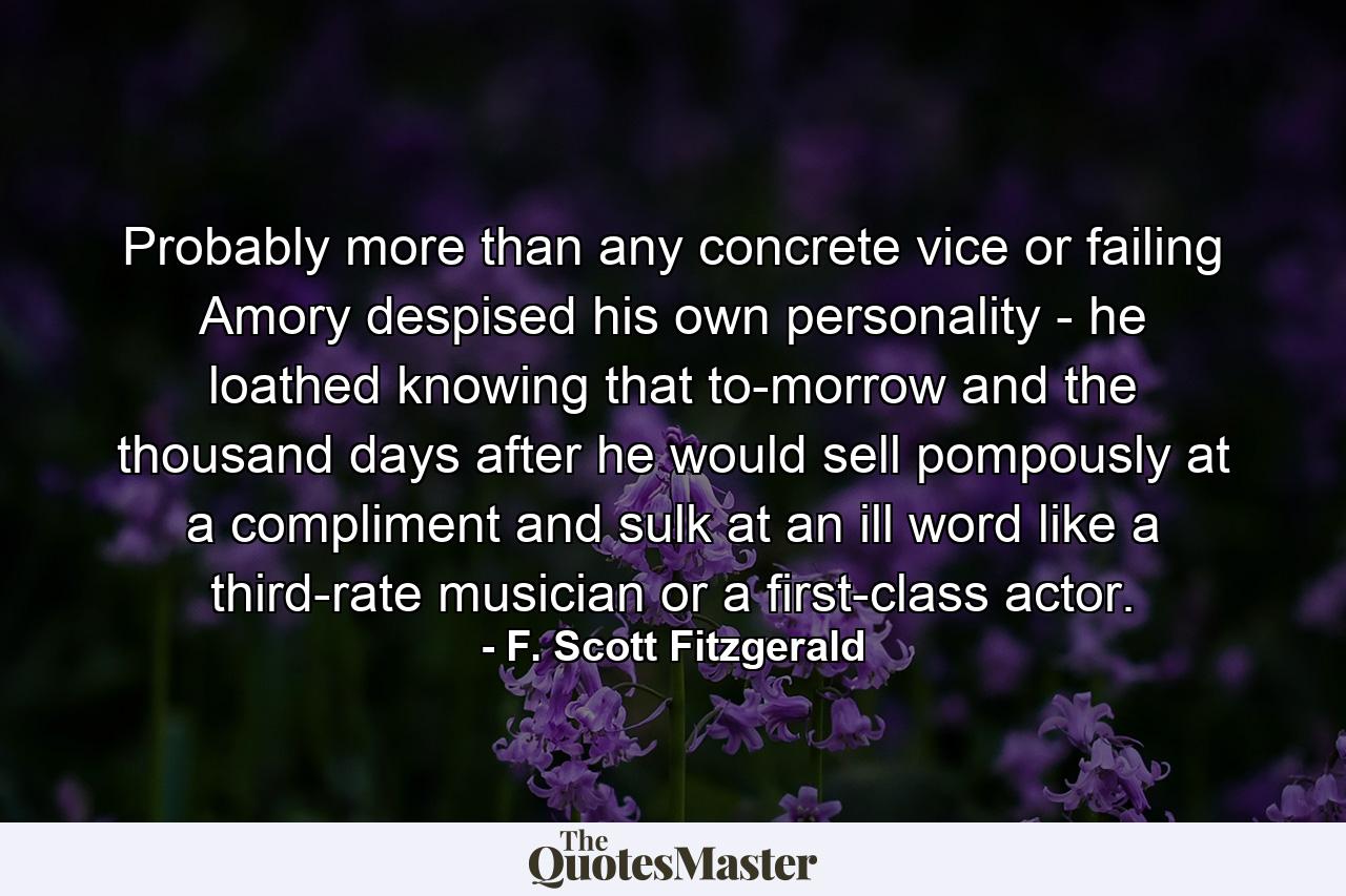 Probably more than any concrete vice or failing Amory despised his own personality - he loathed knowing that to-morrow and the thousand days after he would sell pompously at a compliment and sulk at an ill word like a third-rate musician or a first-class actor. - Quote by F. Scott Fitzgerald