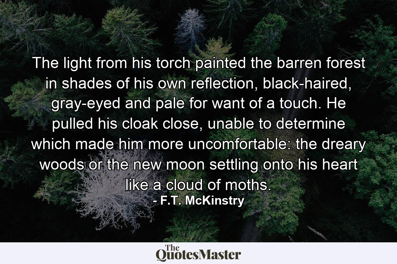 The light from his torch painted the barren forest in shades of his own reflection, black-haired, gray-eyed and pale for want of a touch. He pulled his cloak close, unable to determine which made him more uncomfortable: the dreary woods or the new moon settling onto his heart like a cloud of moths. - Quote by F.T. McKinstry