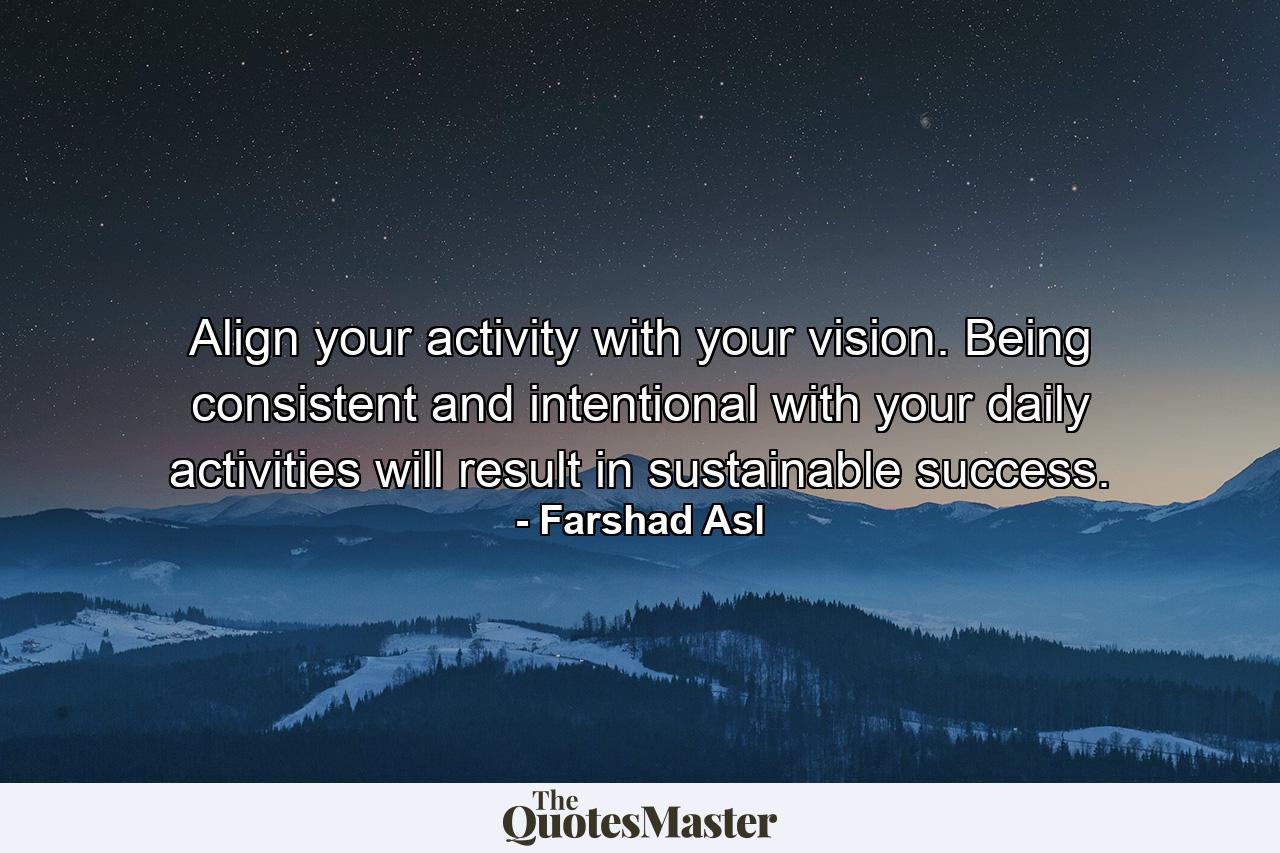 Align your activity with your vision. Being consistent and intentional with your daily activities will result in sustainable success. - Quote by Farshad Asl