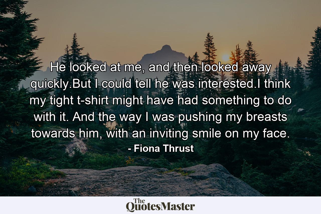 He looked at me, and then looked away quickly.But I could tell he was interested.I think my tight t-shirt might have had something to do with it. And the way I was pushing my breasts towards him, with an inviting smile on my face. - Quote by Fiona Thrust