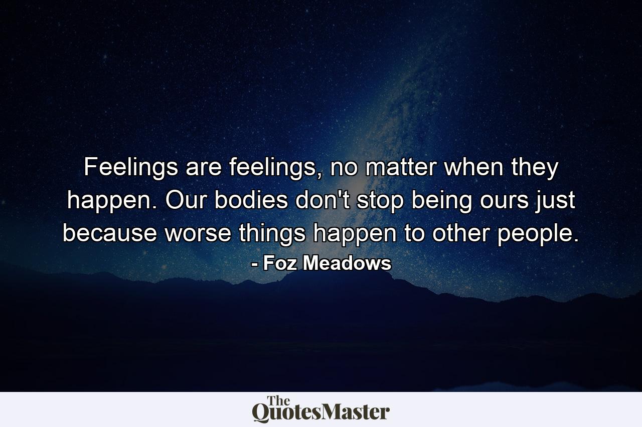 Feelings are feelings, no matter when they happen. Our bodies don't stop being ours just because worse things happen to other people. - Quote by Foz Meadows