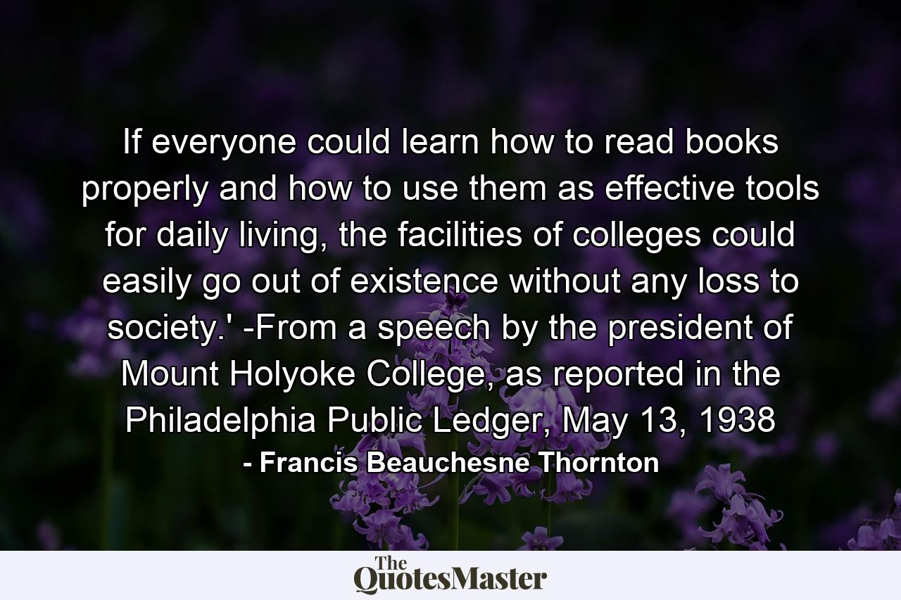 If everyone could learn how to read books properly and how to use them as effective tools for daily living, the facilities of colleges could easily go out of existence without any loss to society.' -From a speech by the president of Mount Holyoke College, as reported in the Philadelphia Public Ledger, May 13, 1938 - Quote by Francis Beauchesne Thornton