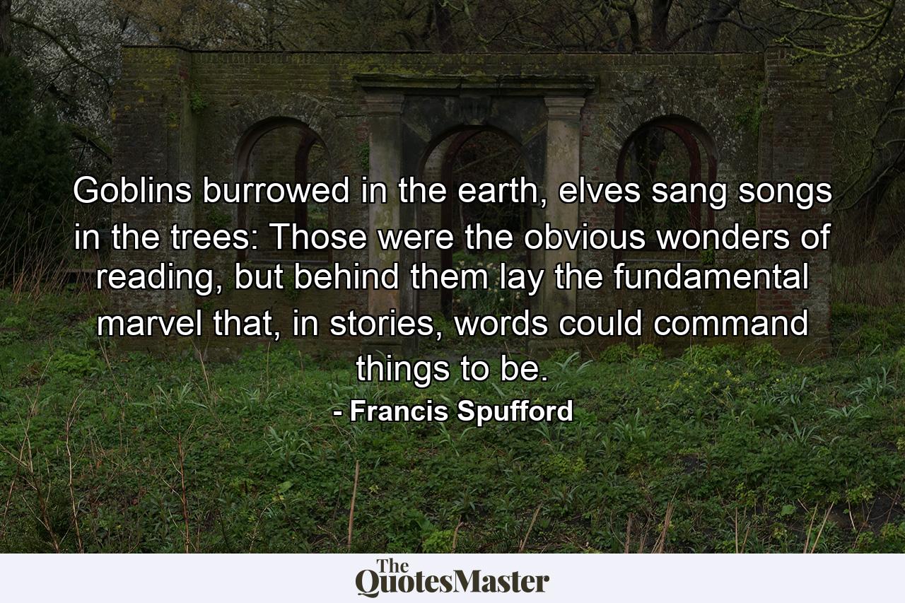 Goblins burrowed in the earth, elves sang songs in the trees: Those were the obvious wonders of reading, but behind them lay the fundamental marvel that, in stories, words could command things to be. - Quote by Francis Spufford