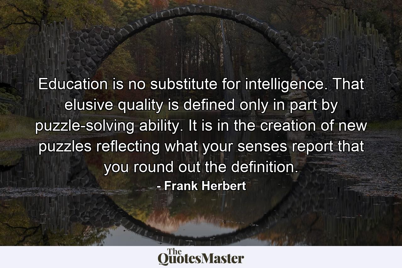 Education is no substitute for intelligence. That elusive quality is defined only in part by puzzle-solving ability. It is in the creation of new puzzles reflecting what your senses report that you round out the definition. - Quote by Frank Herbert