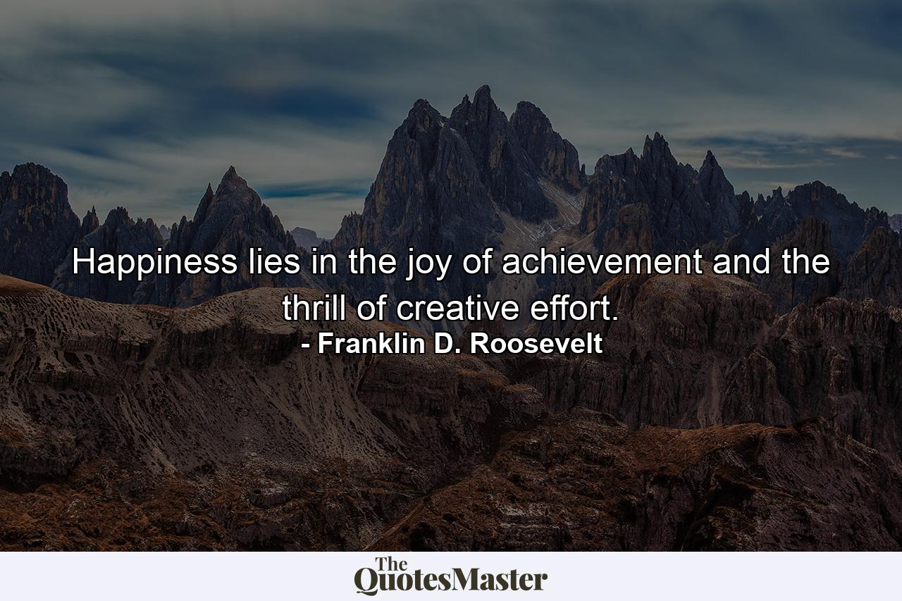 Happiness lies in the joy of achievement and the thrill of creative effort. - Quote by Franklin D. Roosevelt