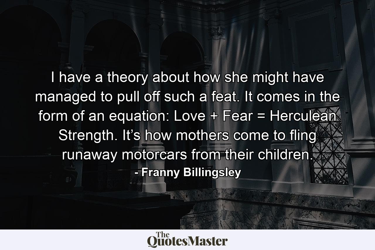 I have a theory about how she might have managed to pull off such a feat. It comes in the form of an equation: Love + Fear = Herculean Strength. It’s how mothers come to fling runaway motorcars from their children. - Quote by Franny Billingsley