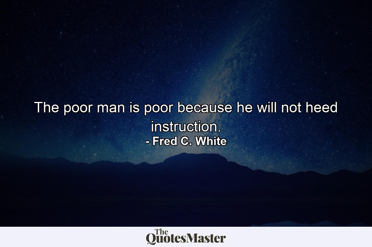 The poor man is poor because he will not heed instruction. - Quote by Fred C. White