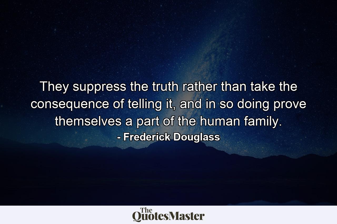 They suppress the truth rather than take the consequence of telling it, and in so doing prove themselves a part of the human family. - Quote by Frederick Douglass