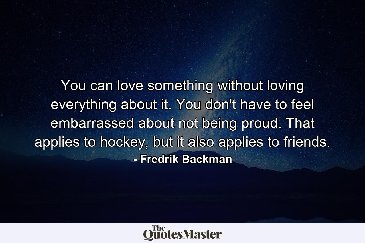 You can love something without loving everything about it. You don't have to feel embarrassed about not being proud. That applies to hockey, but it also applies to friends. - Quote by Fredrik Backman