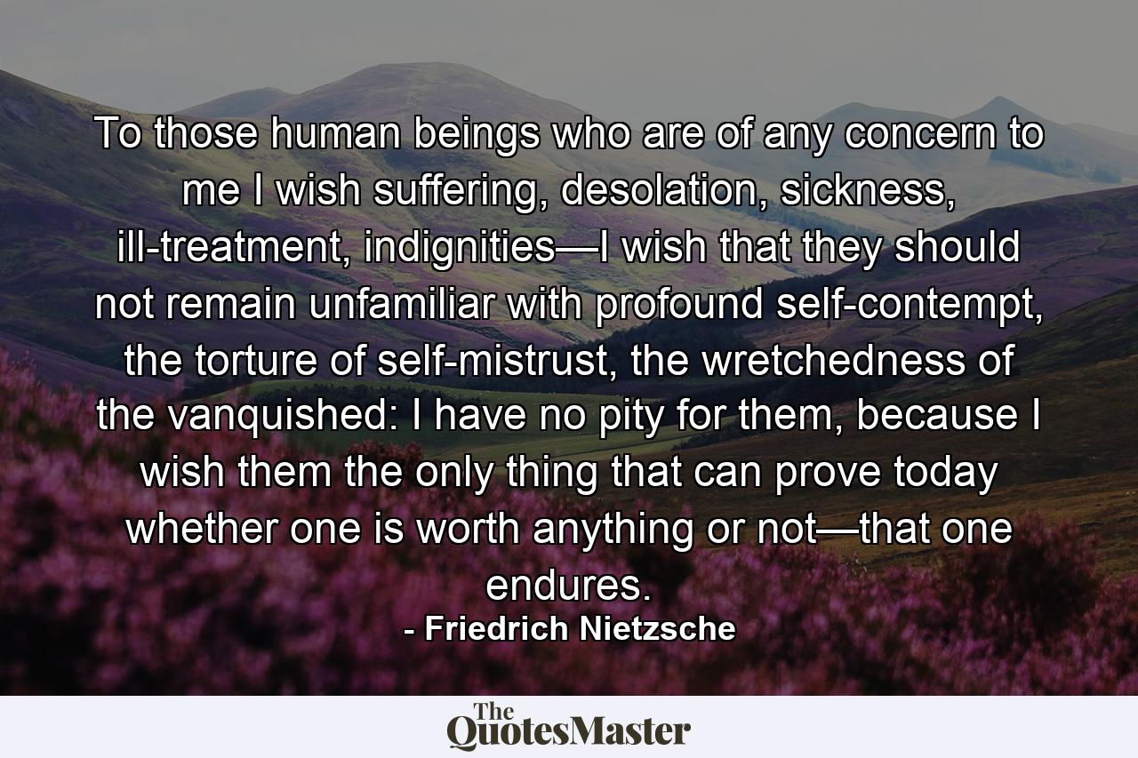 To those human beings who are of any concern to me I wish suffering, desolation, sickness, ill-treatment, indignities—I wish that they should not remain unfamiliar with profound self-contempt, the torture of self-mistrust, the wretchedness of the vanquished: I have no pity for them, because I wish them the only thing that can prove today whether one is worth anything or not—that one endures. - Quote by Friedrich Nietzsche