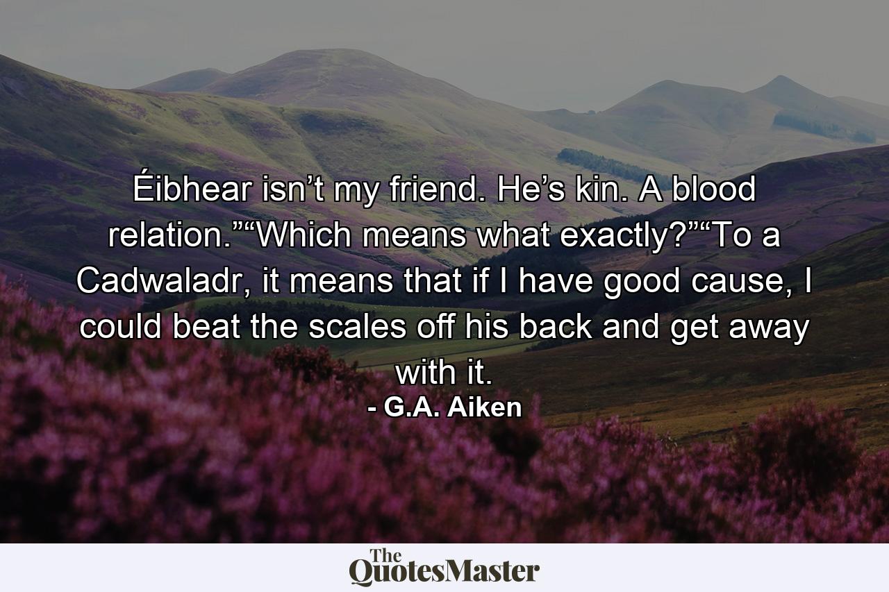 Éibhear isn’t my friend. He’s kin. A blood relation.”“Which means what exactly?”“To a Cadwaladr, it means that if I have good cause, I could beat the scales off his back and get away with it. - Quote by G.A. Aiken