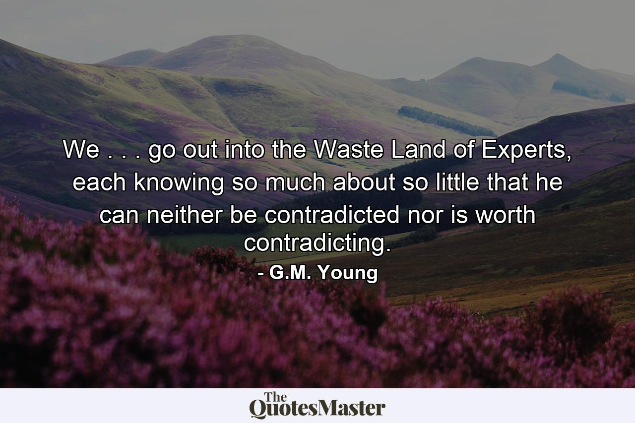 We . . . go out into the Waste Land of Experts, each knowing so much about so little that he can neither be contradicted nor is worth contradicting. - Quote by G.M. Young