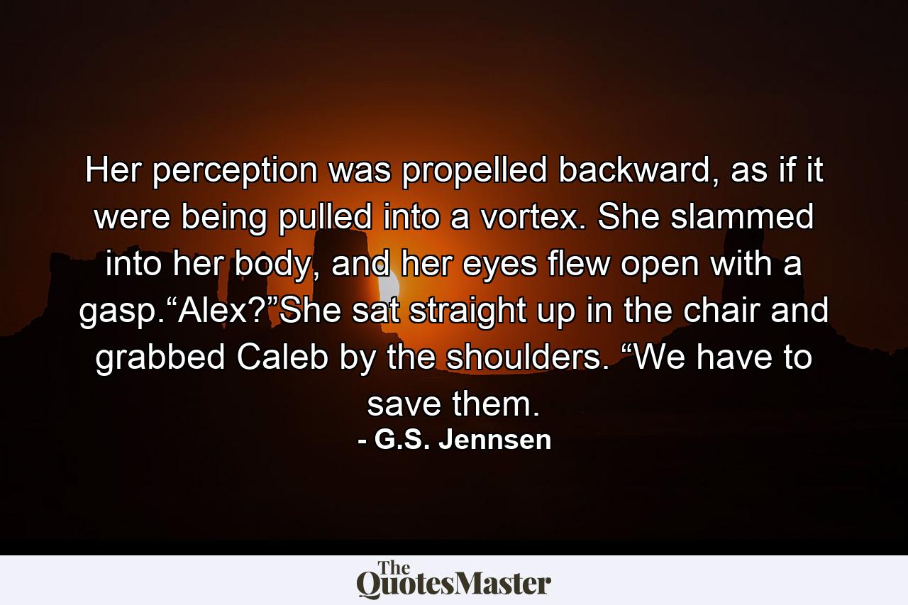 Her perception was propelled backward, as if it were being pulled into a vortex. She slammed into her body, and her eyes flew open with a gasp.“Alex?”She sat straight up in the chair and grabbed Caleb by the shoulders. “We have to save them. - Quote by G.S. Jennsen