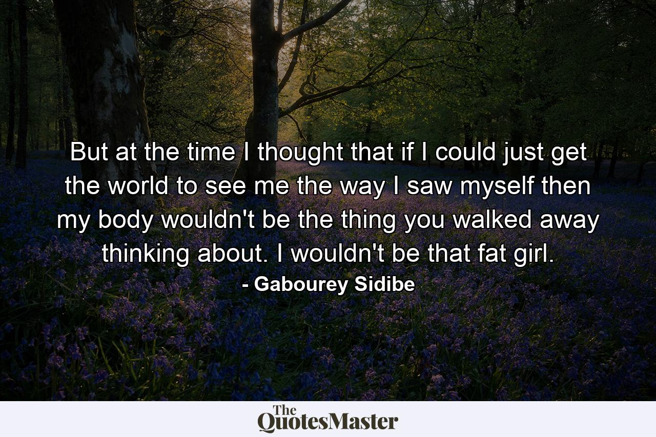 But at the time I thought that if I could just get the world to see me the way I saw myself then my body wouldn't be the thing you walked away thinking about. I wouldn't be that fat girl. - Quote by Gabourey Sidibe