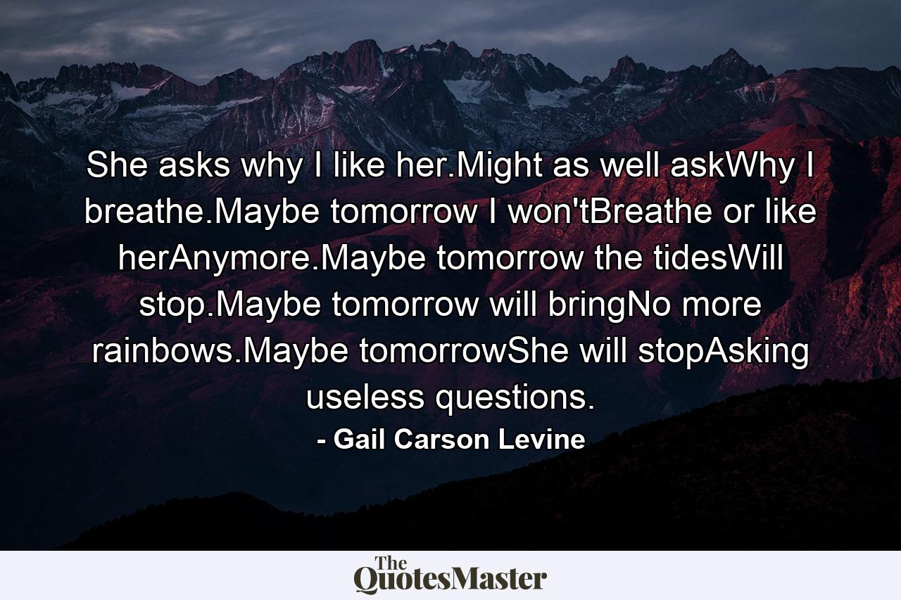 She asks why I like her.Might as well askWhy I breathe.Maybe tomorrow I won'tBreathe or like herAnymore.Maybe tomorrow the tidesWill stop.Maybe tomorrow will bringNo more rainbows.Maybe tomorrowShe will stopAsking useless questions. - Quote by Gail Carson Levine