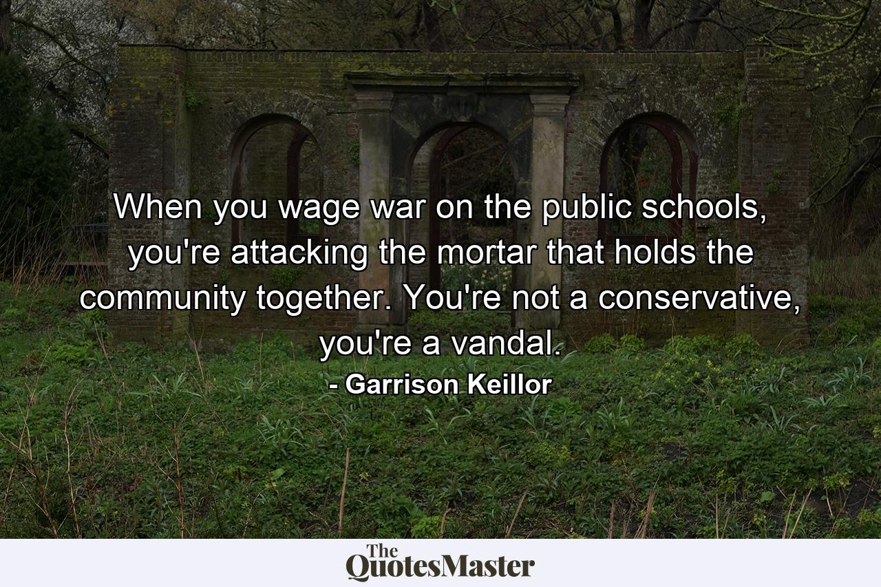 When you wage war on the public schools, you're attacking the mortar that holds the community together. You're not a conservative, you're a vandal. - Quote by Garrison Keillor