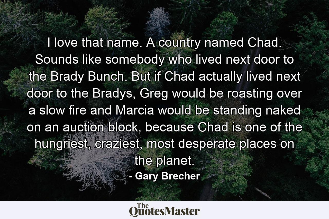 I love that name. A country named Chad. Sounds like somebody who lived next door to the Brady Bunch. But if Chad actually lived next door to the Bradys, Greg would be roasting over a slow fire and Marcia would be standing naked on an auction block, because Chad is one of the hungriest, craziest, most desperate places on the planet. - Quote by Gary Brecher