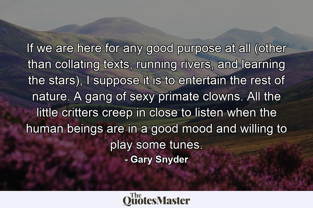 If we are here for any good purpose at all (other than collating texts, running rivers, and learning the stars), I suppose it is to entertain the rest of nature. A gang of sexy primate clowns. All the little critters creep in close to listen when the human beings are in a good mood and willing to play some tunes. - Quote by Gary Snyder