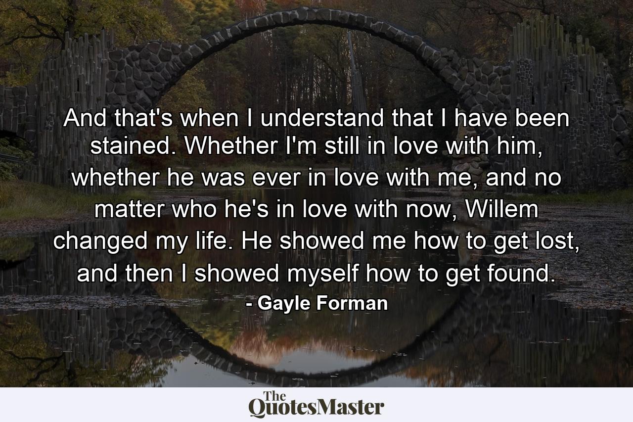 And that's when I understand that I have been stained. Whether I'm still in love with him, whether he was ever in love with me, and no matter who he's in love with now, Willem changed my life. He showed me how to get lost, and then I showed myself how to get found. - Quote by Gayle Forman