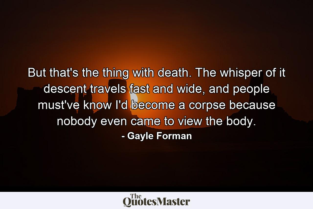 But that's the thing with death. The whisper of it descent travels fast and wide, and people must've know I'd become a corpse because nobody even came to view the body. - Quote by Gayle Forman