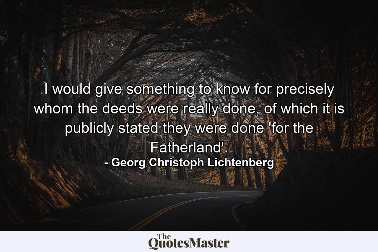 I would give something to know for precisely whom the deeds were really done, of which it is publicly stated they were done 'for the Fatherland'. - Quote by Georg Christoph Lichtenberg