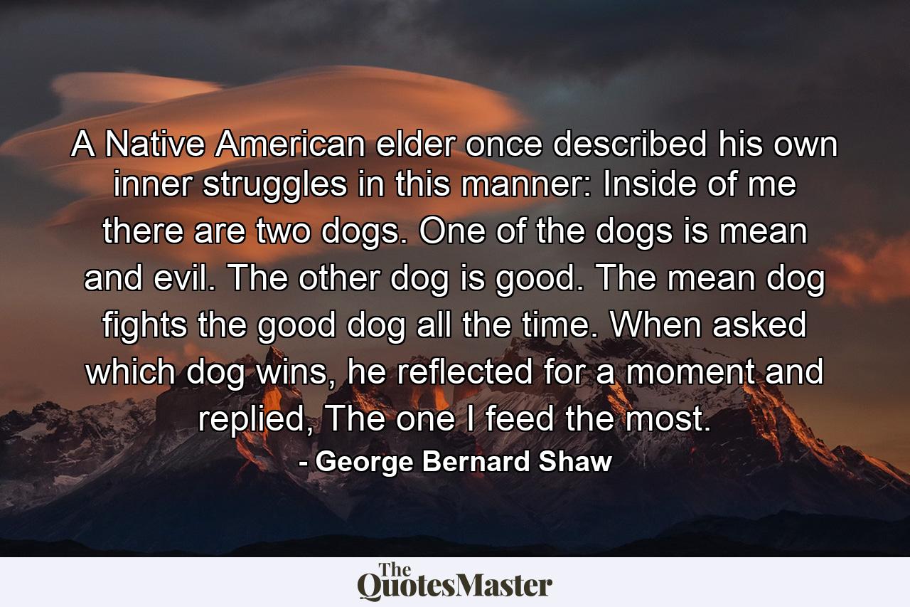 A Native American elder once described his own inner struggles in this manner: Inside of me there are two dogs. One of the dogs is mean and evil. The other dog is good. The mean dog fights the good dog all the time. When asked which dog wins, he reflected for a moment and replied, The one I feed the most. - Quote by George Bernard Shaw