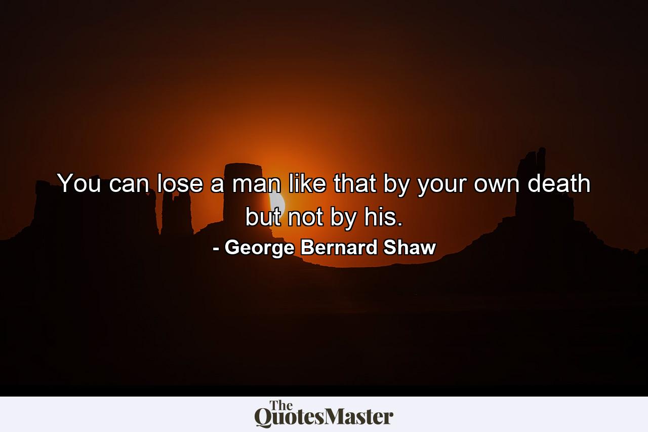 You can lose a man like that by your own death  but not by his. - Quote by George Bernard Shaw