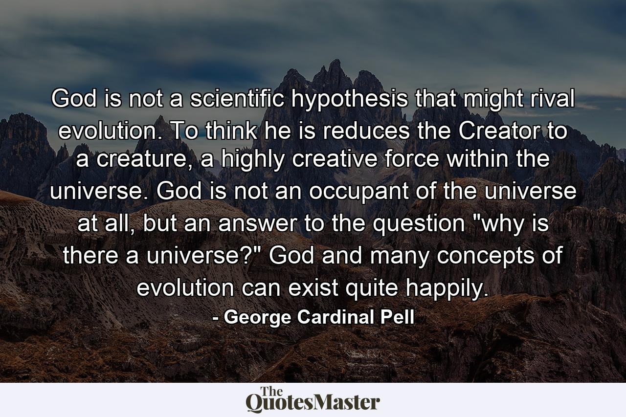 God is not a scientific hypothesis that might rival evolution. To think he is reduces the Creator to a creature, a highly creative force within the universe. God is not an occupant of the universe at all, but an answer to the question 