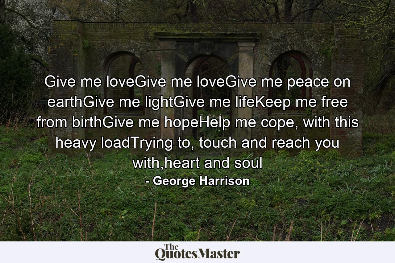 Give me loveGive me loveGive me peace on earthGive me lightGive me lifeKeep me free from birthGive me hopeHelp me cope, with this heavy loadTrying to, touch and reach you with,heart and soul - Quote by George Harrison