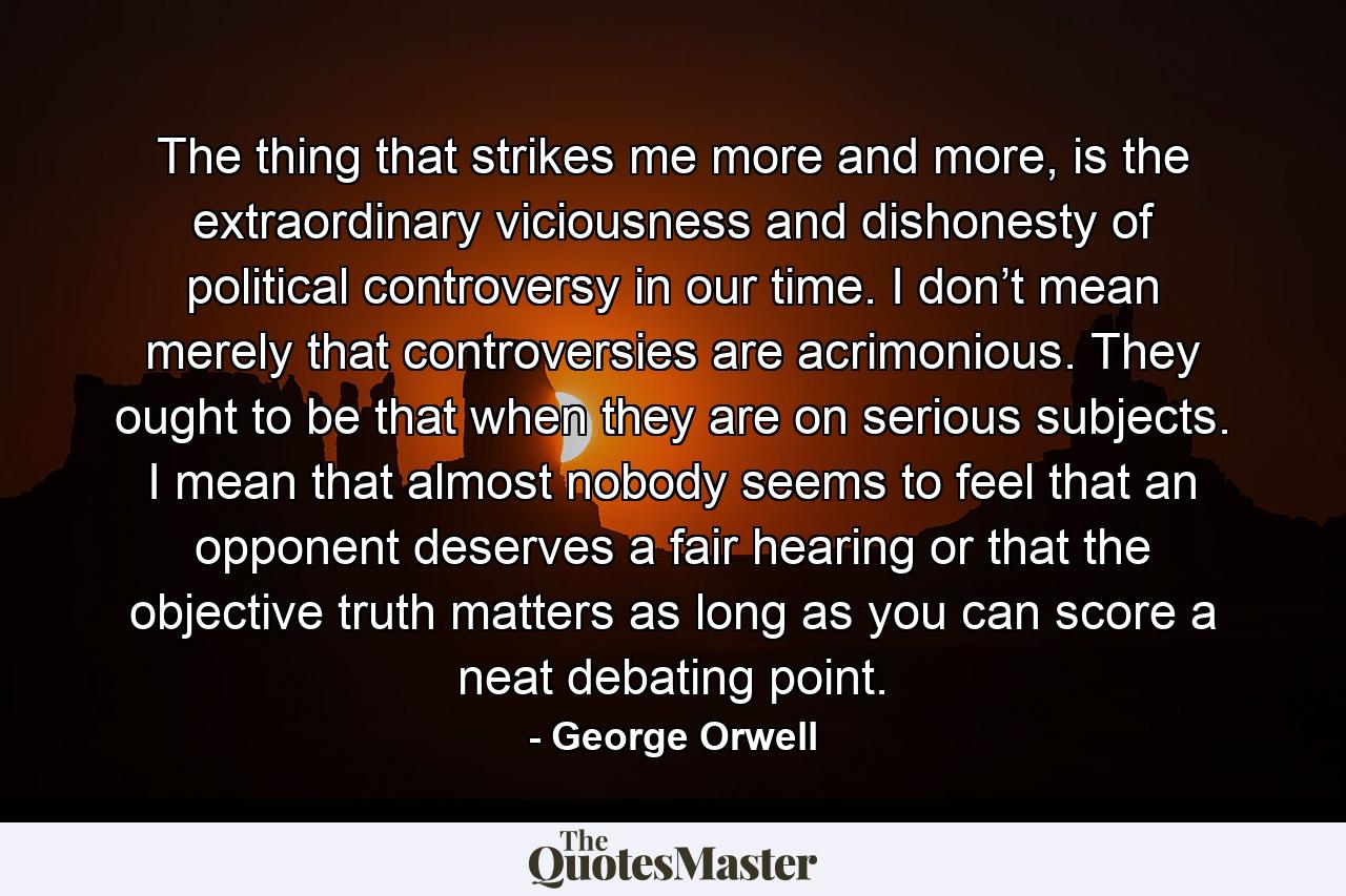 The thing that strikes me more and more, is the extraordinary viciousness and dishonesty of political controversy in our time. I don’t mean merely that controversies are acrimonious. They ought to be that when they are on serious subjects. I mean that almost nobody seems to feel that an opponent deserves a fair hearing or that the objective truth matters as long as you can score a neat debating point. - Quote by George Orwell