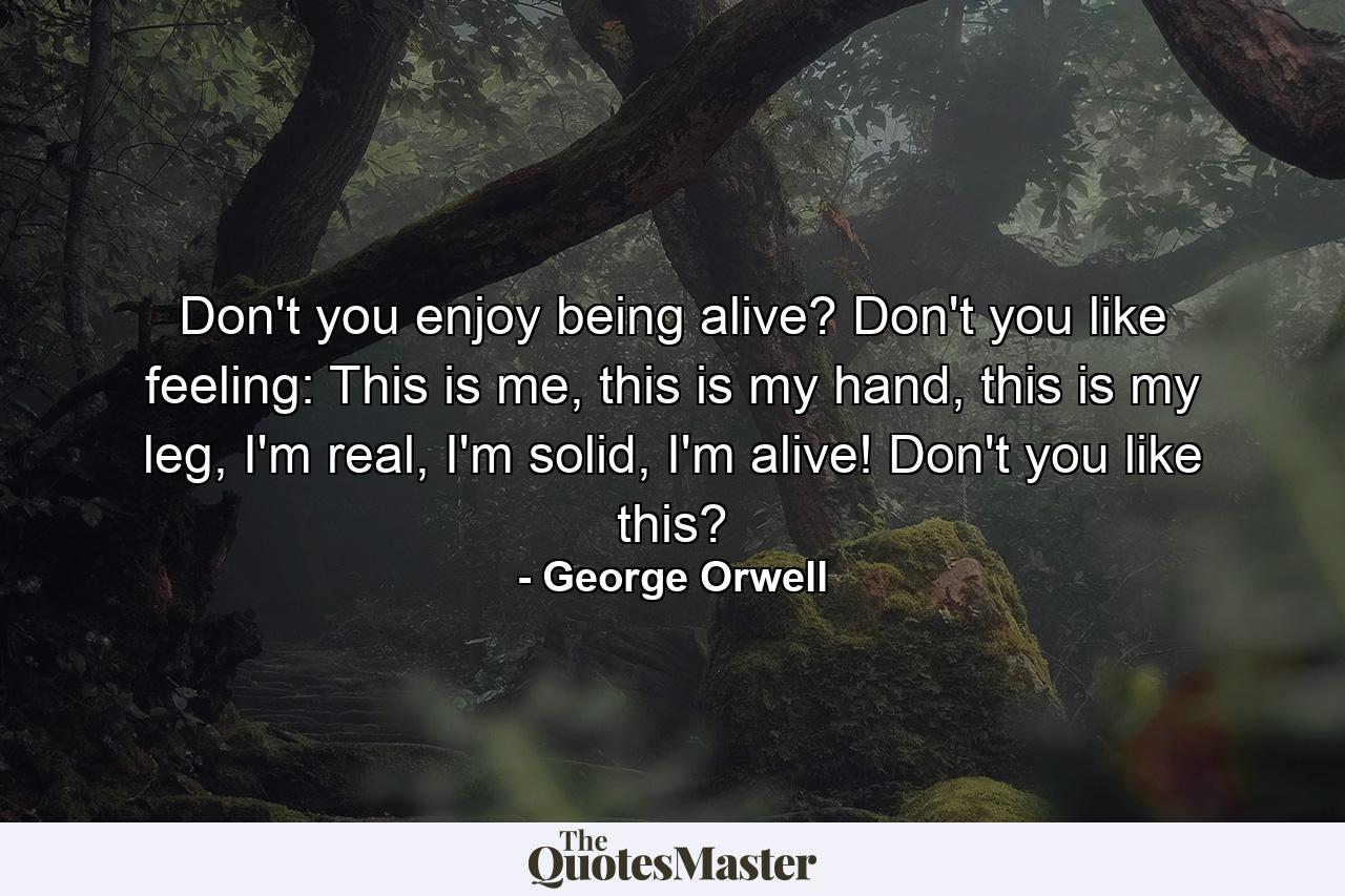 Don't you enjoy being alive? Don't you like feeling: This is me, this is my hand, this is my leg, I'm real, I'm solid, I'm alive! Don't you like this? - Quote by George Orwell