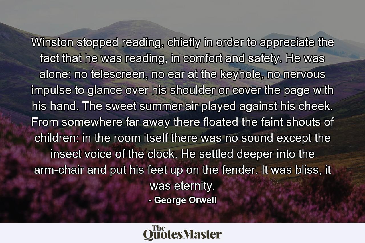 Winston stopped reading, chiefly in order to appreciate the fact that he was reading, in comfort and safety. He was alone: no telescreen, no ear at the keyhole, no nervous impulse to glance over his shoulder or cover the page with his hand. The sweet summer air played against his cheek. From somewhere far away there floated the faint shouts of children: in the room itself there was no sound except the insect voice of the clock. He settled deeper into the arm-chair and put his feet up on the fender. It was bliss, it was eternity. - Quote by George Orwell