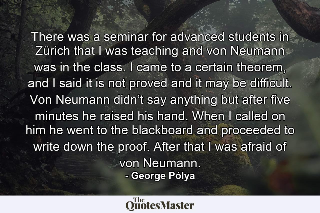 There was a seminar for advanced students in Zürich that I was teaching and von Neumann was in the class. I came to a certain theorem, and I said it is not proved and it may be difficult. Von Neumann didn’t say anything but after five minutes he raised his hand. When I called on him he went to the blackboard and proceeded to write down the proof. After that I was afraid of von Neumann. - Quote by George Pólya