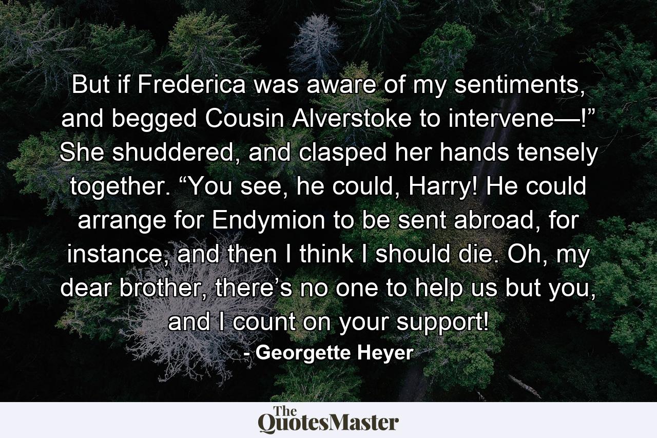 But if Frederica was aware of my sentiments, and begged Cousin Alverstoke to intervene—!” She shuddered, and clasped her hands tensely together. “You see, he could, Harry! He could arrange for Endymion to be sent abroad, for instance, and then I think I should die. Oh, my dear brother, there’s no one to help us but you, and I count on your support! - Quote by Georgette Heyer