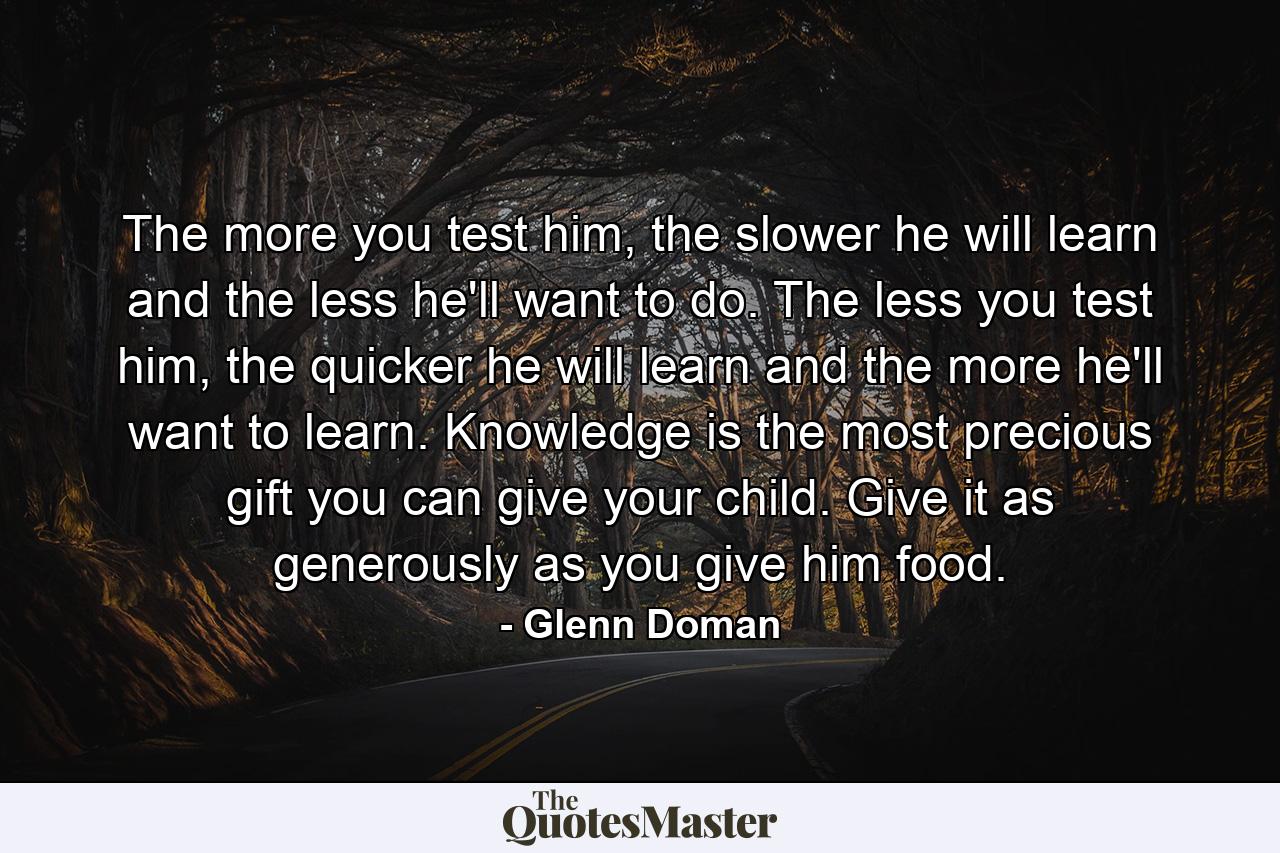 The more you test him, the slower he will learn and the less he'll want to do. The less you test him, the quicker he will learn and the more he'll want to learn. Knowledge is the most precious gift you can give your child. Give it as generously as you give him food. - Quote by Glenn Doman