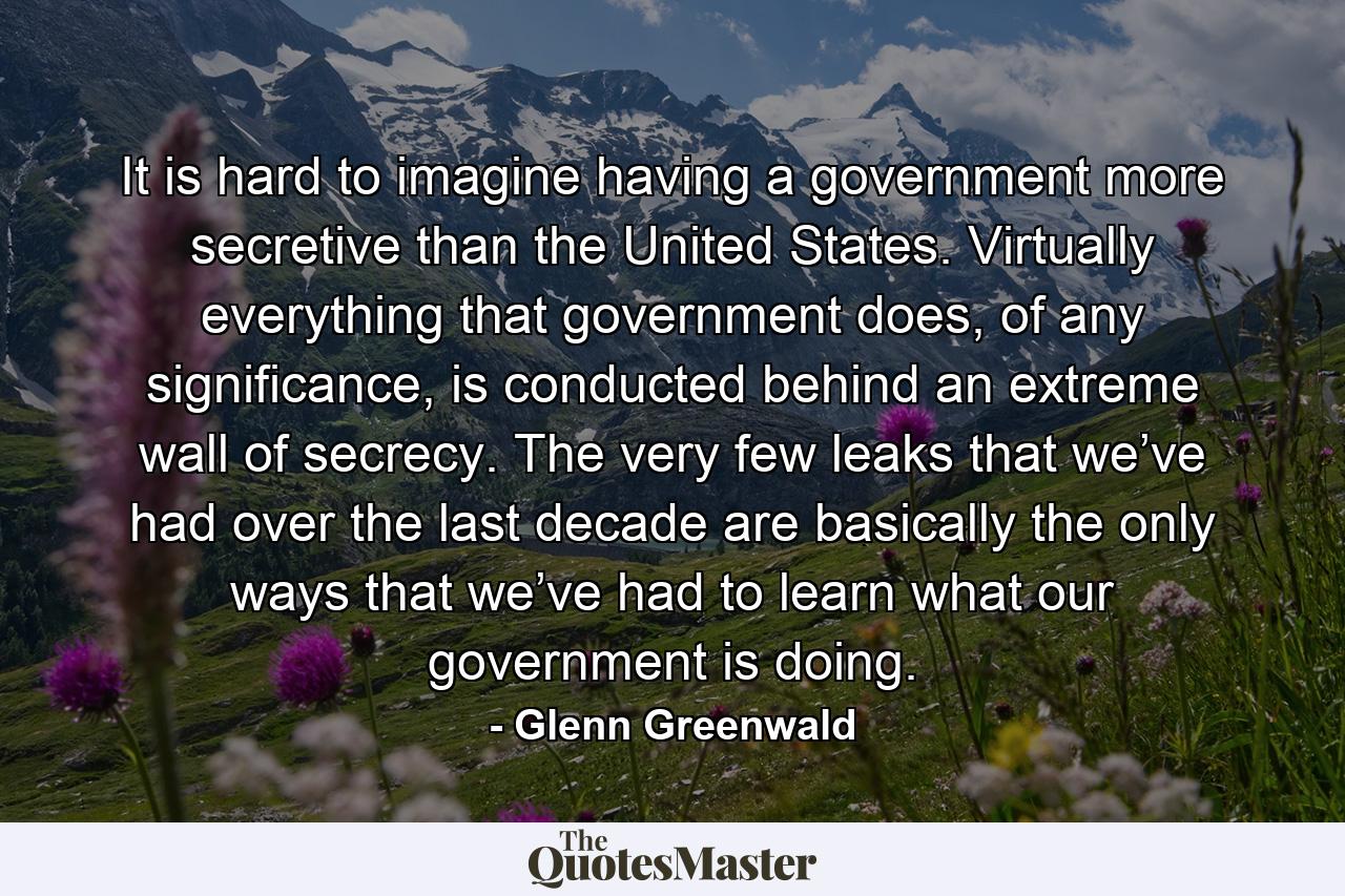 It is hard to imagine having a government more secretive than the United States. Virtually everything that government does, of any significance, is conducted behind an extreme wall of secrecy. The very few leaks that we’ve had over the last decade are basically the only ways that we’ve had to learn what our government is doing. - Quote by Glenn Greenwald