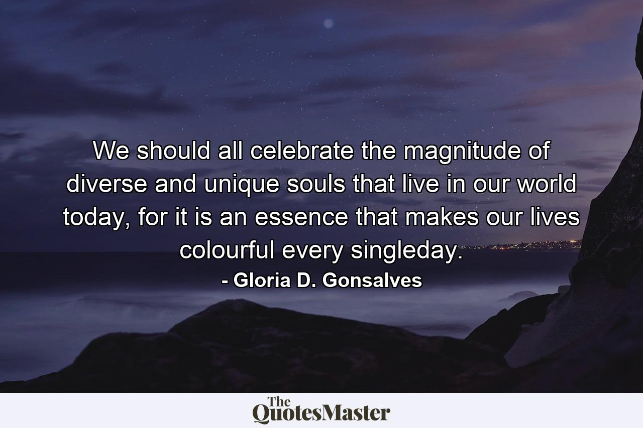 We should all celebrate the magnitude of diverse and unique souls that live in our world today, for it is an essence that makes our lives colourful every singleday. - Quote by Gloria D. Gonsalves